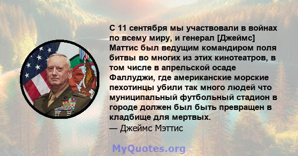 С 11 сентября мы участвовали в войнах по всему миру, и генерал [Джеймс] Маттис был ведущим командиром поля битвы во многих из этих кинотеатров, в том числе в апрельской осаде Фаллуджи, где американские морские пехотинцы 