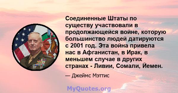 Соединенные Штаты по существу участвовали в продолжающейся войне, которую большинство людей датируются с 2001 год. Эта война привела нас в Афганистан, в Ирак, в меньшем случае в других странах - Ливии, Сомали, Йемен.