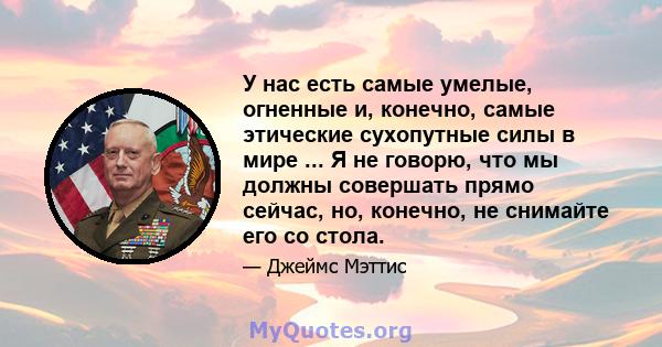 У нас есть самые умелые, огненные и, конечно, самые этические сухопутные силы в мире ... Я не говорю, что мы должны совершать прямо сейчас, но, конечно, не снимайте его со стола.