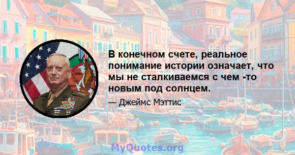 В конечном счете, реальное понимание истории означает, что мы не сталкиваемся с чем -то новым под солнцем.