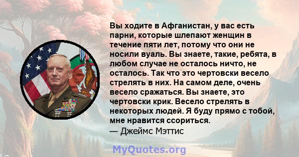 Вы ходите в Афганистан, у вас есть парни, которые шлепают женщин в течение пяти лет, потому что они не носили вуаль. Вы знаете, такие, ребята, в любом случае не осталось ничто, не осталось. Так что это чертовски весело