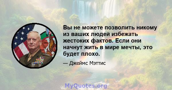 Вы не можете позволить никому из ваших людей избежать жестоких фактов. Если они начнут жить в мире мечты, это будет плохо.