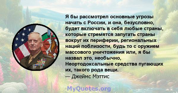 Я бы рассмотрел основные угрозы начать с России, и она, безусловно, будет включать в себя любые страны, которые стремятся запугать страны вокруг их периферии, региональных наций поблизости, будь то с оружием массового