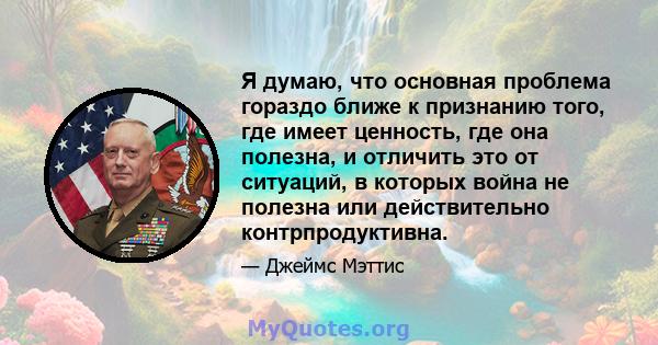 Я думаю, что основная проблема гораздо ближе к признанию того, где имеет ценность, где она полезна, и отличить это от ситуаций, в которых война не полезна или действительно контрпродуктивна.