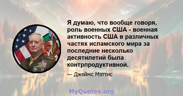 Я думаю, что вообще говоря, роль военных США - военная активность США в различных частях исламского мира за последние несколько десятилетий была контрпродуктивной.