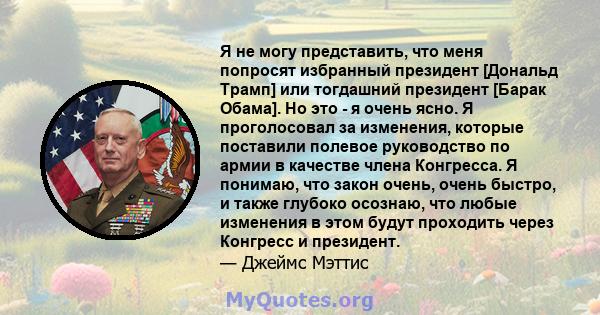 Я не могу представить, что меня попросят избранный президент [Дональд Трамп] или тогдашний президент [Барак Обама]. Но это - я очень ясно. Я проголосовал за изменения, которые поставили полевое руководство по армии в