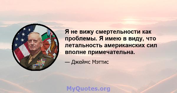 Я не вижу смертельности как проблемы. Я имею в виду, что летальность американских сил вполне примечательна.