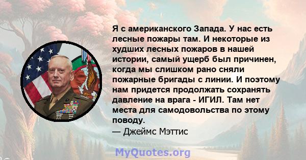 Я с американского Запада. У нас есть лесные пожары там. И некоторые из худших лесных пожаров в нашей истории, самый ущерб был причинен, когда мы слишком рано сняли пожарные бригады с линии. И поэтому нам придется