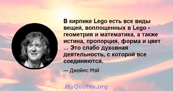 В кирпике Lego есть все виды вещей, воплощенных в Lego - геометрия и математика, а также истина, пропорция, форма и цвет ... Это слабо духовная деятельность, с которой все соединяются.