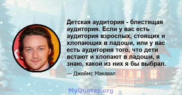 Детская аудитория - блестящая аудитория. Если у вас есть аудитория взрослых, стоящих и хлопающих в ладоши, или у вас есть аудитория того, что дети встают и хлопают в ладоши, я знаю, какой из них я бы выбрал.