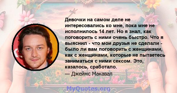 Девочки на самом деле не интересовались ко мне, пока мне не исполнилось 14 лет. Но я знал, как поговорить с ними очень быстро. Что я выяснил - что мои друзья не сделали - было ли вам поговорить с женщинами, как с