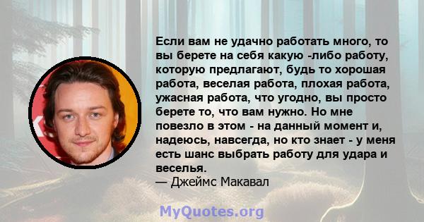 Если вам не удачно работать много, то вы берете на себя какую -либо работу, которую предлагают, будь то хорошая работа, веселая работа, плохая работа, ужасная работа, что угодно, вы просто берете то, что вам нужно. Но