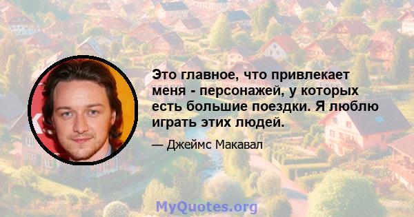 Это главное, что привлекает меня - персонажей, у которых есть большие поездки. Я люблю играть этих людей.