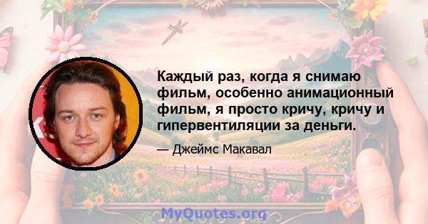 Каждый раз, когда я снимаю фильм, особенно анимационный фильм, я просто кричу, кричу и гипервентиляции за деньги.