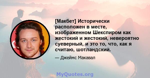 [Макбет] Исторически расположен в месте, изображенном Шекспиром как жестокий и жестокий, невероятно суеверный, и это то, что, как я считаю, шотландский.