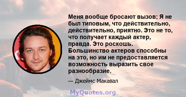 Меня вообще бросают вызов; Я не был типовым, что действительно, действительно, приятно. Это не то, что получает каждый актер, правда. Это роскошь. Большинство актеров способны на это, но им не предоставляется