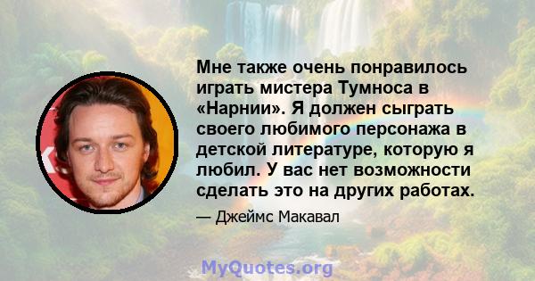 Мне также очень понравилось играть мистера Тумноса в «Нарнии». Я должен сыграть своего любимого персонажа в детской литературе, которую я любил. У вас нет возможности сделать это на других работах.