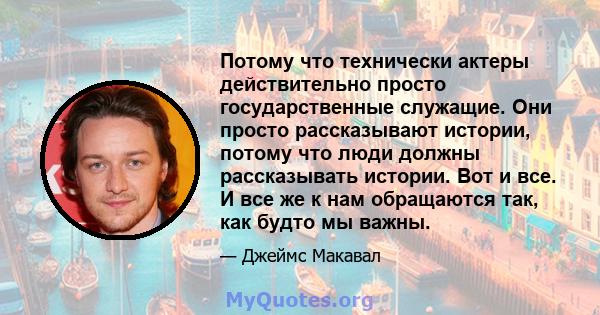 Потому что технически актеры действительно просто государственные служащие. Они просто рассказывают истории, потому что люди должны рассказывать истории. Вот и все. И все же к нам обращаются так, как будто мы важны.