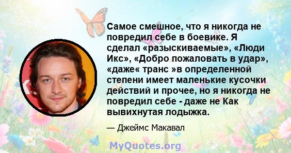 Самое смешное, что я никогда не повредил себе в боевике. Я сделал «разыскиваемые», «Люди Икс», «Добро пожаловать в удар», «даже« транс »в определенной степени имеет маленькие кусочки действий и прочее, но я никогда не