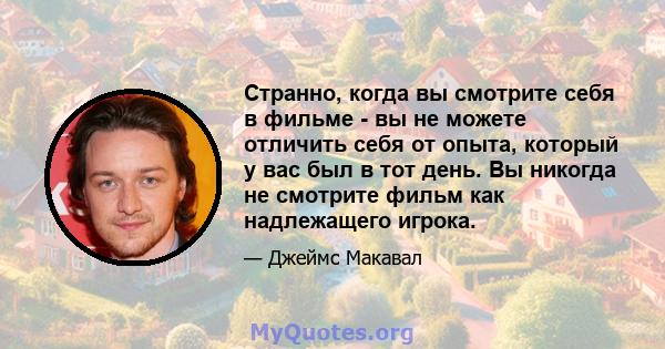 Странно, когда вы смотрите себя в фильме - вы не можете отличить себя от опыта, который у вас был в тот день. Вы никогда не смотрите фильм как надлежащего игрока.