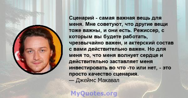 Сценарий - самая важная вещь для меня. Мне советуют, что другие вещи тоже важны, и они есть. Режиссер, с которым вы будете работать, чрезвычайно важен, и актерский состав с вами действительно важен. Но для меня то, что