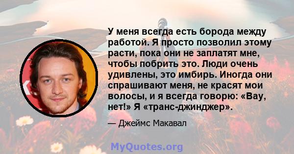 У меня всегда есть борода между работой. Я просто позволил этому расти, пока они не заплатят мне, чтобы побрить это. Люди очень удивлены, это имбирь. Иногда они спрашивают меня, не красят мои волосы, и я всегда говорю: