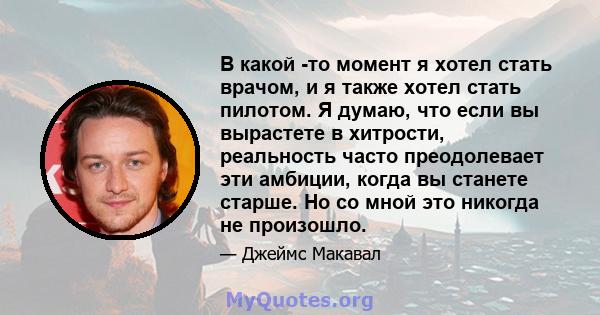 В какой -то момент я хотел стать врачом, и я также хотел стать пилотом. Я думаю, что если вы вырастете в хитрости, реальность часто преодолевает эти амбиции, когда вы станете старше. Но со мной это никогда не произошло.