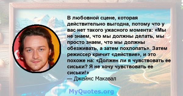 В любовной сцене, которая действительно выгодна, потому что у вас нет такого ужасного момента: «Мы не знаем, что мы должны делать, мы просто знаем, что мы должны обезживать, а затем похлопать». Затем режиссер кричит