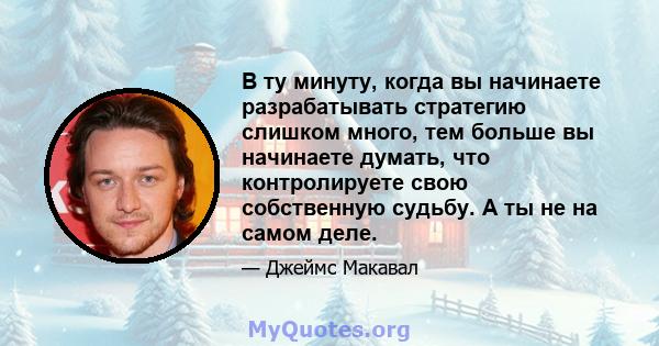 В ту минуту, когда вы начинаете разрабатывать стратегию слишком много, тем больше вы начинаете думать, что контролируете свою собственную судьбу. А ты не на самом деле.