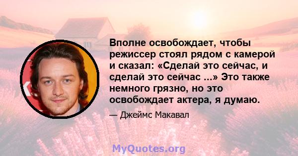 Вполне освобождает, чтобы режиссер стоял рядом с камерой и сказал: «Сделай это сейчас, и сделай это сейчас ...» Это также немного грязно, но это освобождает актера, я думаю.