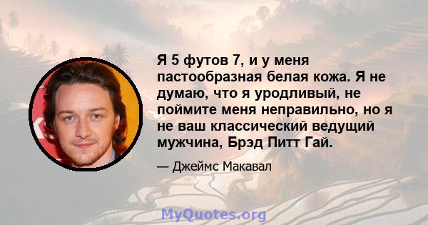 Я 5 футов 7, и у меня пастообразная белая кожа. Я не думаю, что я уродливый, не поймите меня неправильно, но я не ваш классический ведущий мужчина, Брэд Питт Гай.