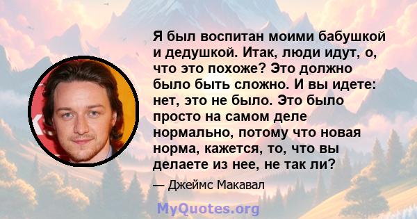 Я был воспитан моими бабушкой и дедушкой. Итак, люди идут, о, что это похоже? Это должно было быть сложно. И вы идете: нет, это не было. Это было просто на самом деле нормально, потому что новая норма, кажется, то, что