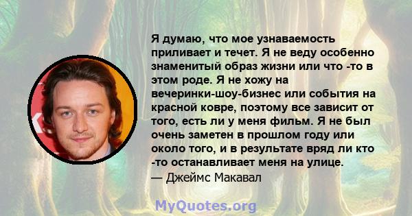 Я думаю, что мое узнаваемость приливает и течет. Я не веду особенно знаменитый образ жизни или что -то в этом роде. Я не хожу на вечеринки-шоу-бизнес или события на красной ковре, поэтому все зависит от того, есть ли у