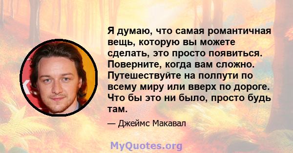 Я думаю, что самая романтичная вещь, которую вы можете сделать, это просто появиться. Поверните, когда вам сложно. Путешествуйте на полпути по всему миру или вверх по дороге. Что бы это ни было, просто будь там.