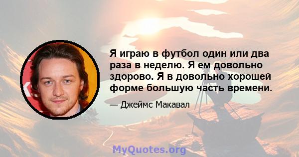 Я играю в футбол один или два раза в неделю. Я ем довольно здорово. Я в довольно хорошей форме большую часть времени.