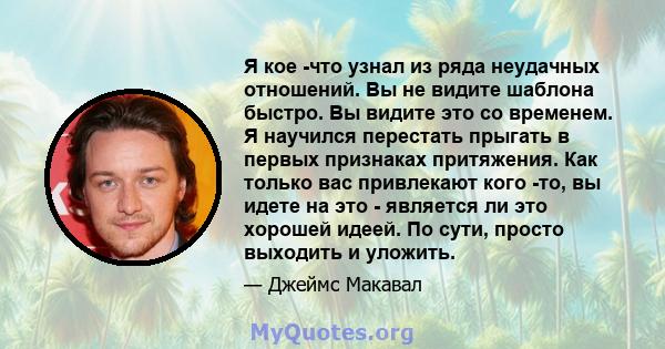 Я кое -что узнал из ряда неудачных отношений. Вы не видите шаблона быстро. Вы видите это со временем. Я научился перестать прыгать в первых признаках притяжения. Как только вас привлекают кого -то, вы идете на это -