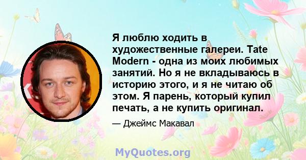 Я люблю ходить в художественные галереи. Tate Modern - одна из моих любимых занятий. Но я не вкладываюсь в историю этого, и я не читаю об этом. Я парень, который купил печать, а не купить оригинал.