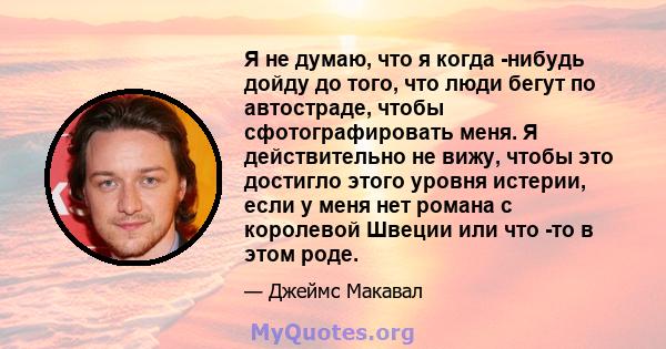 Я не думаю, что я когда -нибудь дойду до того, что люди бегут по автостраде, чтобы сфотографировать меня. Я действительно не вижу, чтобы это достигло этого уровня истерии, если у меня нет романа с королевой Швеции или