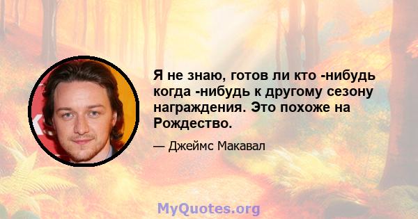 Я не знаю, готов ли кто -нибудь когда -нибудь к другому сезону награждения. Это похоже на Рождество.