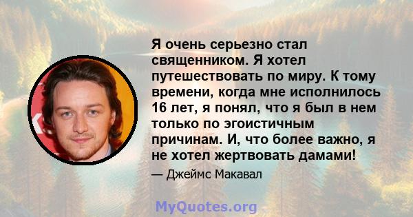 Я очень серьезно стал священником. Я хотел путешествовать по миру. К тому времени, когда мне исполнилось 16 лет, я понял, что я был в нем только по эгоистичным причинам. И, что более важно, я не хотел жертвовать дамами!