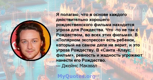 Я полагаю, что в основе каждого действительно хорошего рождественского фильма находится угроза для Рождества. Что -то не так с Рождеством, во всех этих фильмах. В «Полярном экспрессе» есть ребенок, который на самом деле 