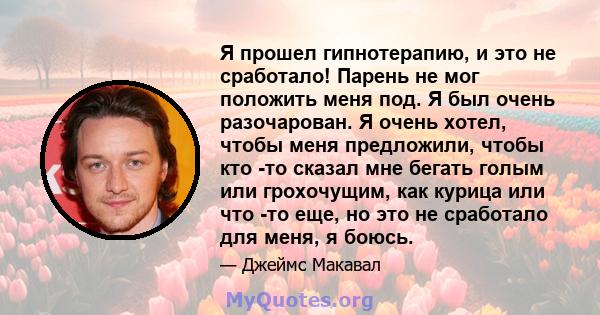 Я прошел гипнотерапию, и это не сработало! Парень не мог положить меня под. Я был очень разочарован. Я очень хотел, чтобы меня предложили, чтобы кто -то сказал мне бегать голым или грохочущим, как курица или что -то