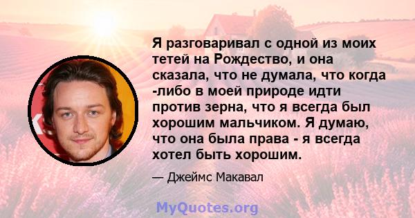 Я разговаривал с одной из моих тетей на Рождество, и она сказала, что не думала, что когда -либо в моей природе идти против зерна, что я всегда был хорошим мальчиком. Я думаю, что она была права - я всегда хотел быть