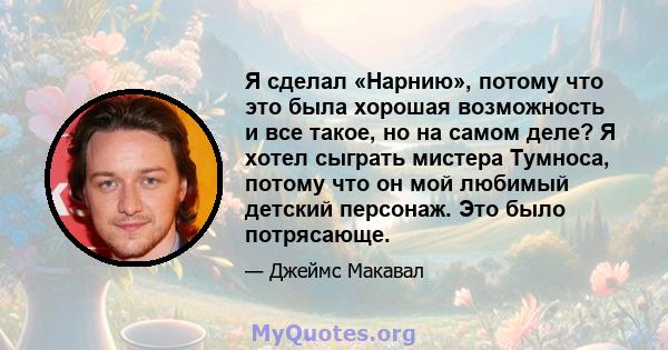 Я сделал «Нарнию», потому что это была хорошая возможность и все такое, но на самом деле? Я хотел сыграть мистера Тумноса, потому что он мой любимый детский персонаж. Это было потрясающе.