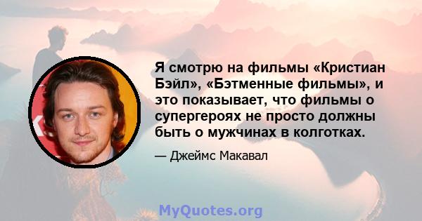 Я смотрю на фильмы «Кристиан Бэйл», «Бэтменные фильмы», и это показывает, что фильмы о супергероях не просто должны быть о мужчинах в колготках.