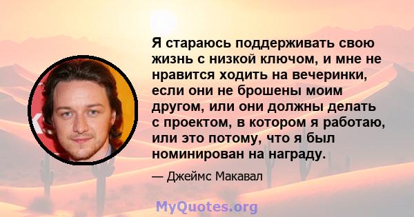 Я стараюсь поддерживать свою жизнь с низкой ключом, и мне не нравится ходить на вечеринки, если они не брошены моим другом, или они должны делать с проектом, в котором я работаю, или это потому, что я был номинирован на 