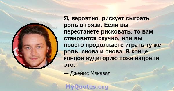 Я, вероятно, рискует сыграть роль в грязи. Если вы перестанете рисковать, то вам становится скучно, или вы просто продолжаете играть ту же роль, снова и снова. В конце концов аудиторию тоже надоели это.