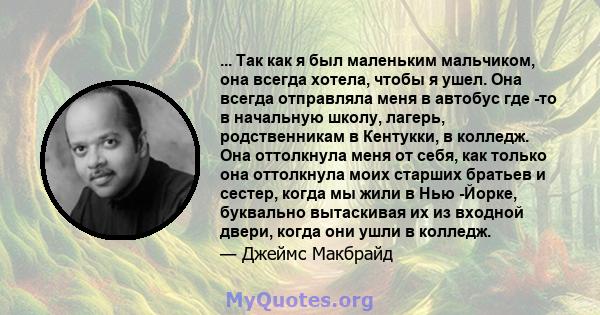 ... Так как я был маленьким мальчиком, она всегда хотела, чтобы я ушел. Она всегда отправляла меня в автобус где -то в начальную школу, лагерь, родственникам в Кентукки, в колледж. Она оттолкнула меня от себя, как