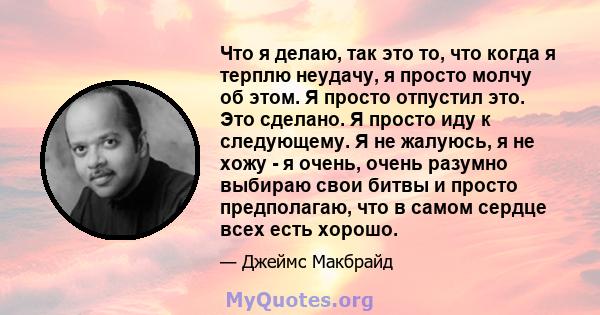 Что я делаю, так это то, что когда я терплю неудачу, я просто молчу об этом. Я просто отпустил это. Это сделано. Я просто иду к следующему. Я не жалуюсь, я не хожу - я очень, очень разумно выбираю свои битвы и просто