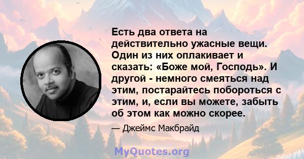 Есть два ответа на действительно ужасные вещи. Один из них оплакивает и сказать: «Боже мой, Господь». И другой - немного смеяться над этим, постарайтесь побороться с этим, и, если вы можете, забыть об этом как можно